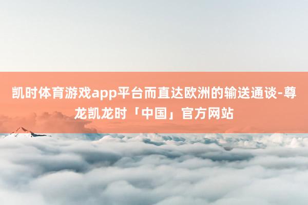 凯时体育游戏app平台而直达欧洲的输送通谈-尊龙凯龙时「中国」官方网站