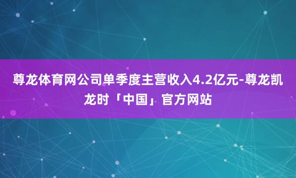 尊龙体育网公司单季度主营收入4.2亿元-尊龙凯龙时「中国」官方网站