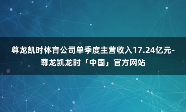 尊龙凯时体育公司单季度主营收入17.24亿元-尊龙凯龙时「中国」官方网站