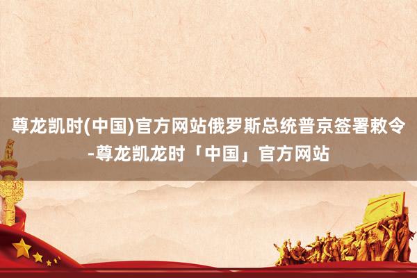 尊龙凯时(中国)官方网站俄罗斯总统普京签署敕令-尊龙凯龙时「中国」官方网站