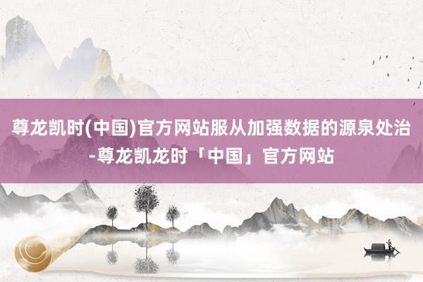 尊龙凯时(中国)官方网站服从加强数据的源泉处治-尊龙凯龙时「中国」官方网站