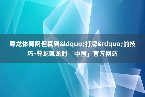 尊龙体育网但真到&ldquo;打牌&rdquo;的技巧-尊龙凯龙时「中国」官方网站
