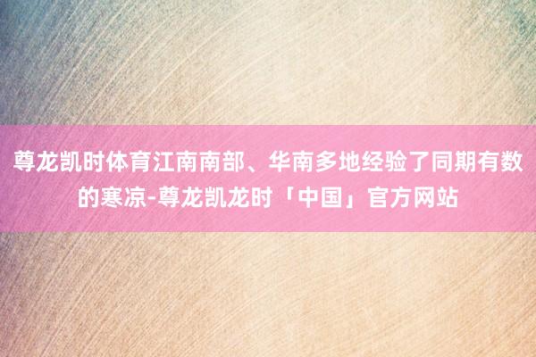 尊龙凯时体育江南南部、华南多地经验了同期有数的寒凉-尊龙凯龙时「中国」官方网站