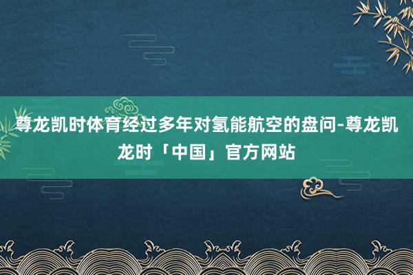 尊龙凯时体育经过多年对氢能航空的盘问-尊龙凯龙时「中国」官方网站