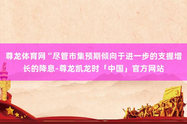 尊龙体育网“尽管市集预期倾向于进一步的支握增长的降息-尊龙凯龙时「中国」官方网站
