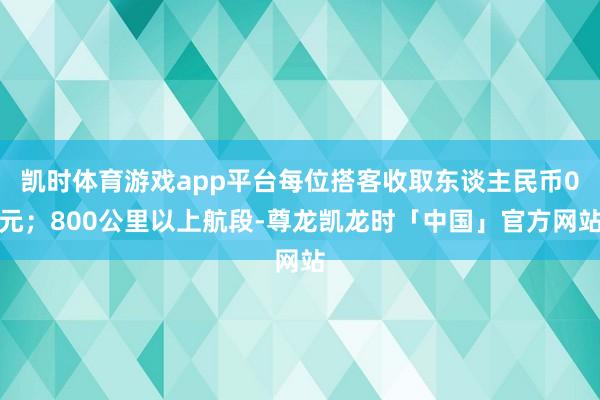 凯时体育游戏app平台每位搭客收取东谈主民币0元；800公里以上航段-尊龙凯龙时「中国」官方网站