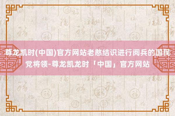 尊龙凯时(中国)官方网站老憨结识进行阅兵的国民党将领-尊龙凯龙时「中国」官方网站