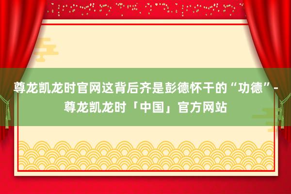 尊龙凯龙时官网这背后齐是彭德怀干的“功德”-尊龙凯龙时「中国」官方网站