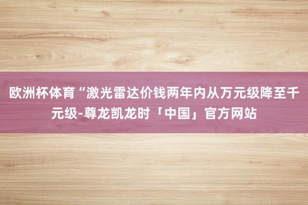 欧洲杯体育“激光雷达价钱两年内从万元级降至千元级-尊龙凯龙时「中国」官方网站