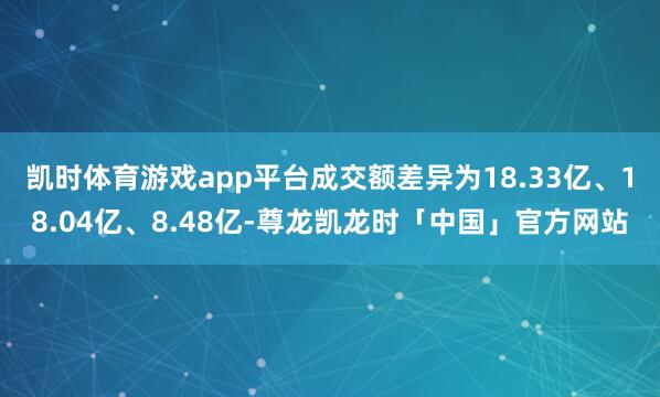 凯时体育游戏app平台成交额差异为18.33亿、18.04亿、8.48亿-尊龙凯龙时「中国」官方网站
