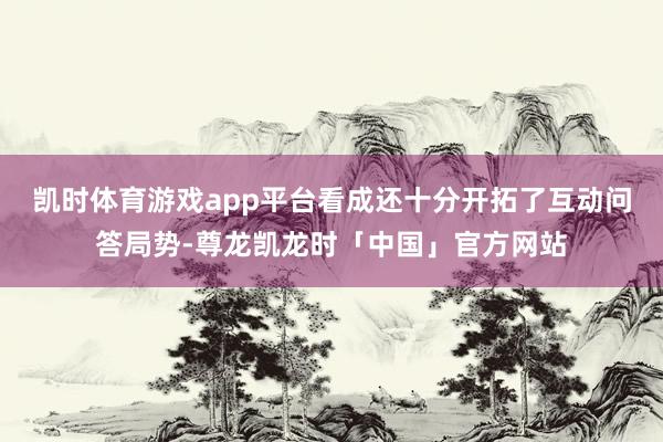 凯时体育游戏app平台看成还十分开拓了互动问答局势-尊龙凯龙时「中国」官方网站