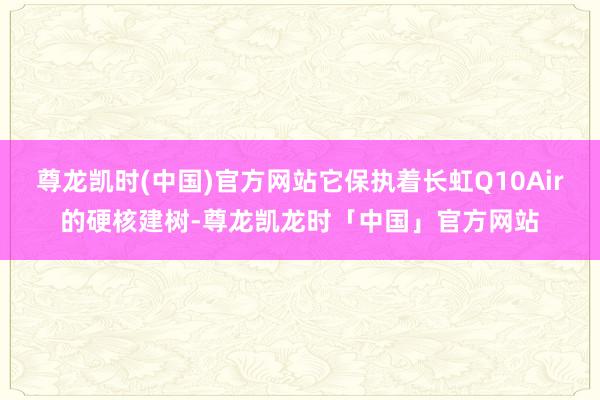 尊龙凯时(中国)官方网站它保执着长虹Q10Air的硬核建树-尊龙凯龙时「中国」官方网站