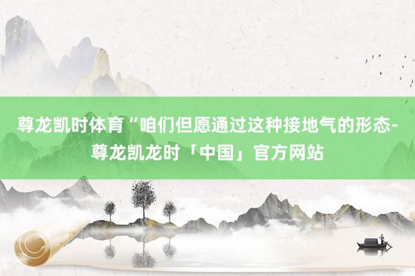 尊龙凯时体育“咱们但愿通过这种接地气的形态-尊龙凯龙时「中国」官方网站