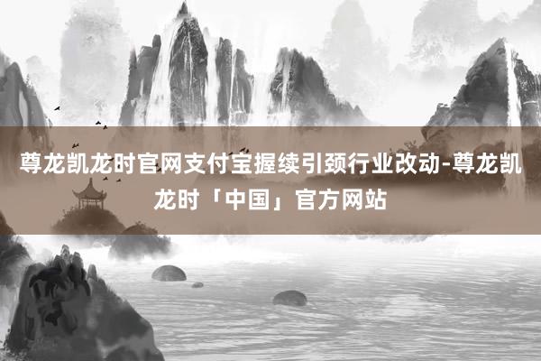 尊龙凯龙时官网支付宝握续引颈行业改动-尊龙凯龙时「中国」官方网站