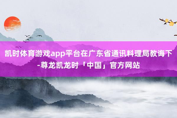凯时体育游戏app平台在广东省通讯料理局教诲下-尊龙凯龙时「中国」官方网站