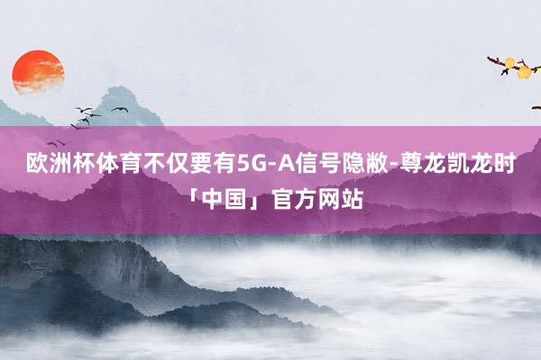 欧洲杯体育不仅要有5G-A信号隐敝-尊龙凯龙时「中国」官方网站