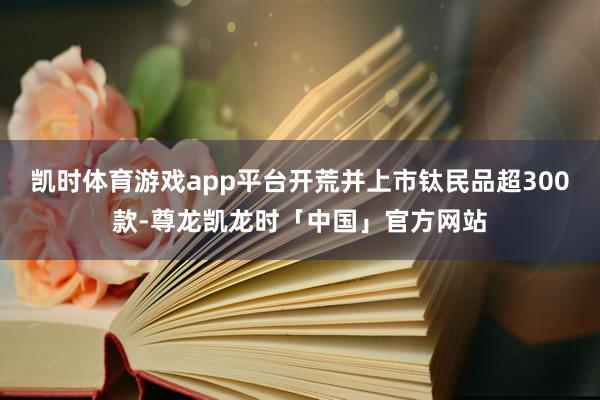 凯时体育游戏app平台开荒并上市钛民品超300款-尊龙凯龙时「中国」官方网站