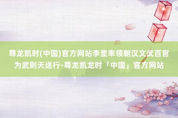尊龙凯时(中国)官方网站李显率领朝汉文武百官为武则天送行-尊龙凯龙时「中国」官方网站