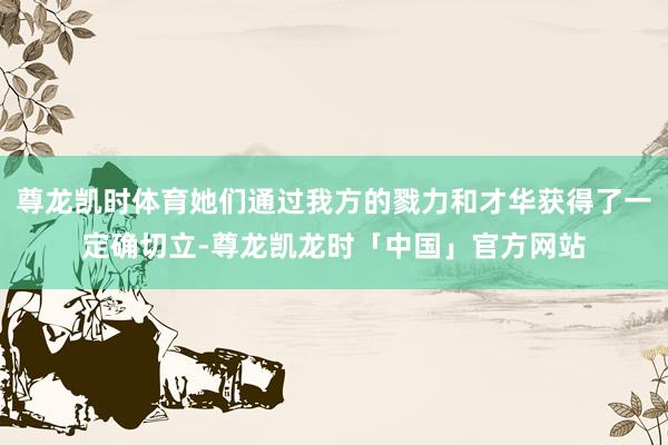 尊龙凯时体育她们通过我方的戮力和才华获得了一定确切立-尊龙凯龙时「中国」官方网站