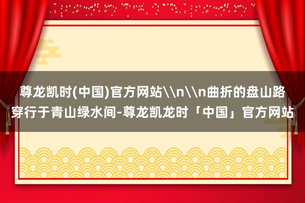 尊龙凯时(中国)官方网站\n\n曲折的盘山路穿行于青山绿水间-尊龙凯龙时「中国」官方网站
