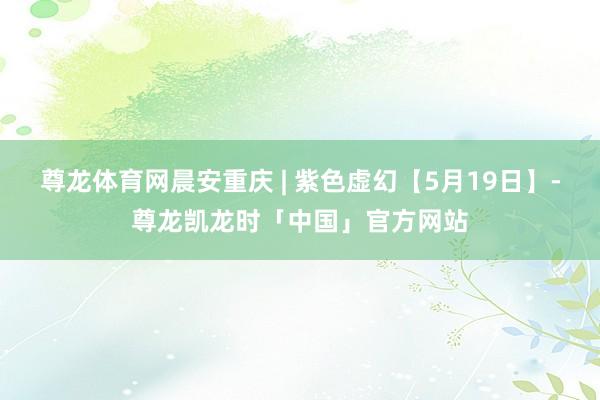 尊龙体育网晨安重庆 | 紫色虚幻【5月19日】-尊龙凯龙时「中国」官方网站
