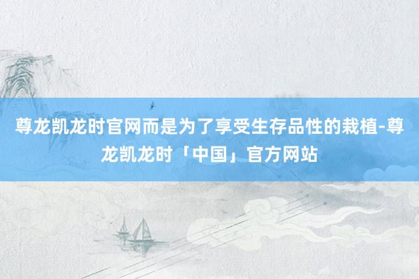 尊龙凯龙时官网而是为了享受生存品性的栽植-尊龙凯龙时「中国」官方网站