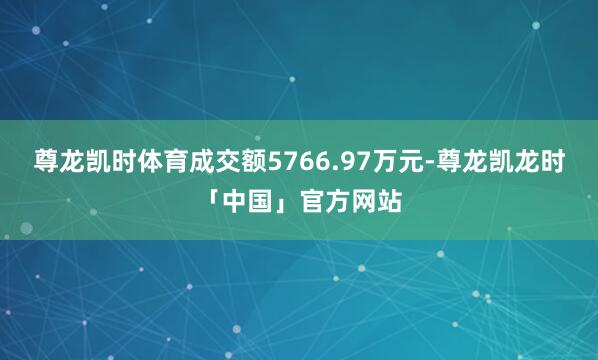 尊龙凯时体育成交额5766.97万元-尊龙凯龙时「中国」官方网站