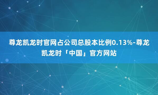 尊龙凯龙时官网占公司总股本比例0.13%-尊龙凯龙时「中国」官方网站