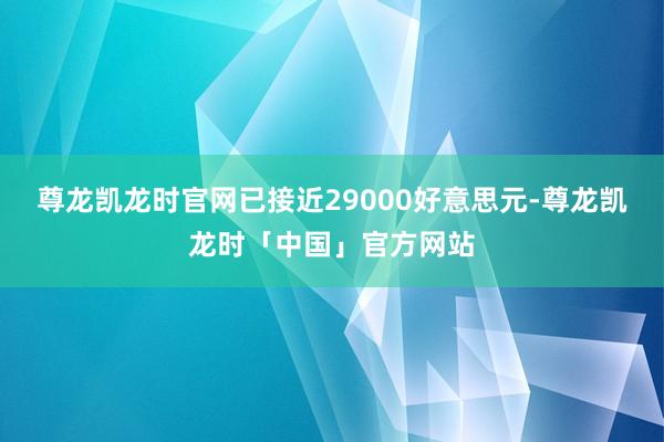 尊龙凯龙时官网已接近29000好意思元-尊龙凯龙时「中国」官方网站