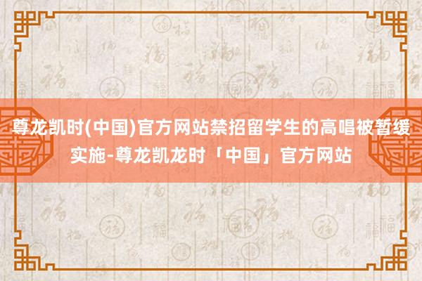 尊龙凯时(中国)官方网站禁招留学生的高唱被暂缓实施-尊龙凯龙时「中国」官方网站