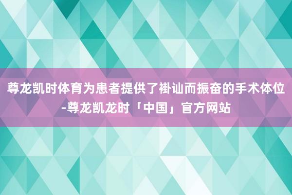 尊龙凯时体育为患者提供了褂讪而振奋的手术体位-尊龙凯龙时「中国」官方网站