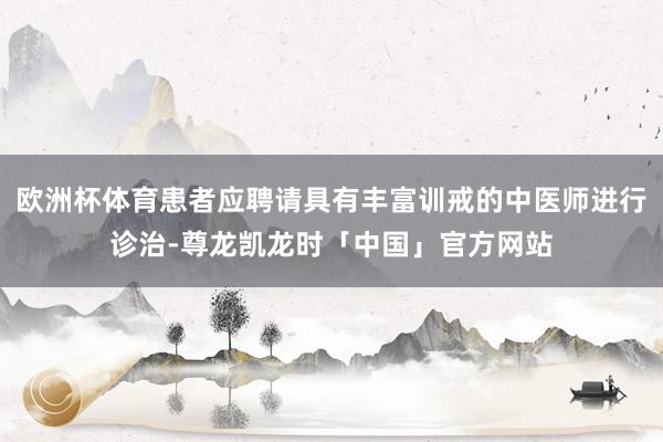 欧洲杯体育患者应聘请具有丰富训戒的中医师进行诊治-尊龙凯龙时「中国」官方网站