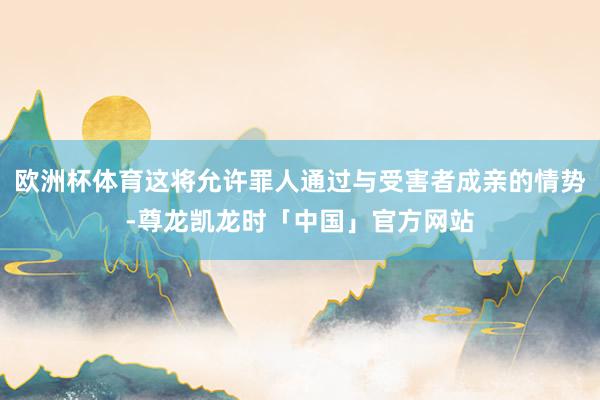 欧洲杯体育这将允许罪人通过与受害者成亲的情势-尊龙凯龙时「中国」官方网站