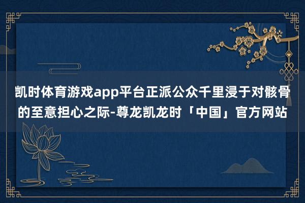 凯时体育游戏app平台正派公众千里浸于对骸骨的至意担心之际-尊龙凯龙时「中国」官方网站