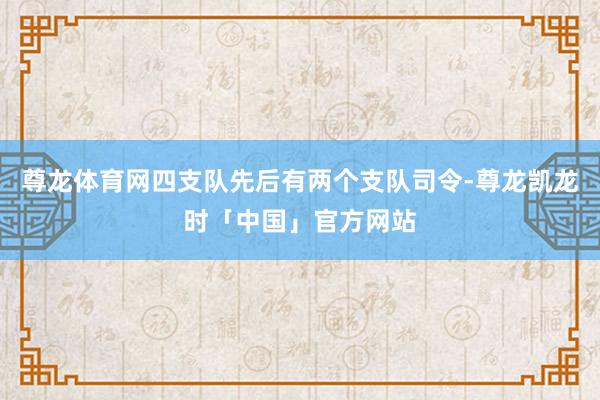尊龙体育网四支队先后有两个支队司令-尊龙凯龙时「中国」官方网站