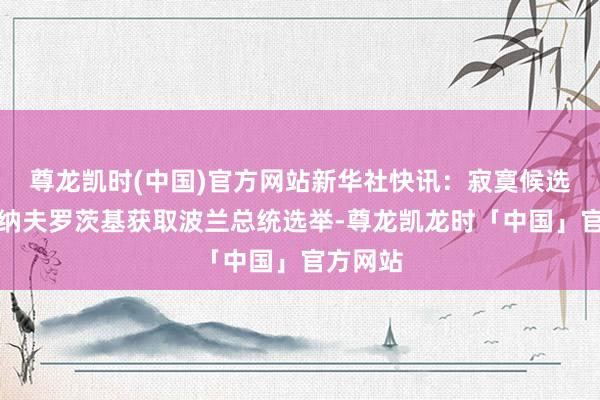 尊龙凯时(中国)官方网站新华社快讯：寂寞候选东谈主纳夫罗茨基获取波兰总统选举-尊龙凯龙时「中国」官方网站
