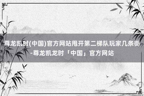 尊龙凯时(中国)官方网站甩开第二梯队玩家几条街-尊龙凯龙时「中国」官方网站