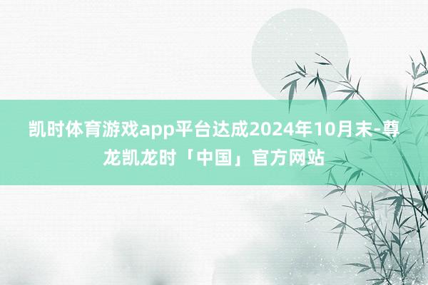 凯时体育游戏app平台达成2024年10月末-尊龙凯龙时「中国」官方网站