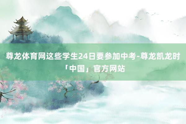 尊龙体育网这些学生24日要参加中考-尊龙凯龙时「中国」官方网站