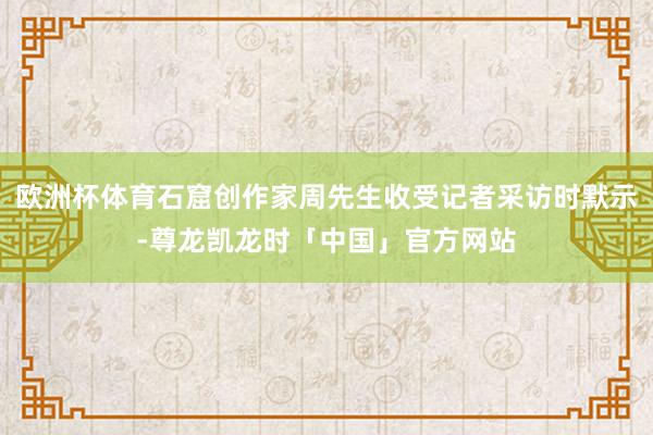 欧洲杯体育石窟创作家周先生收受记者采访时默示-尊龙凯龙时「中国」官方网站