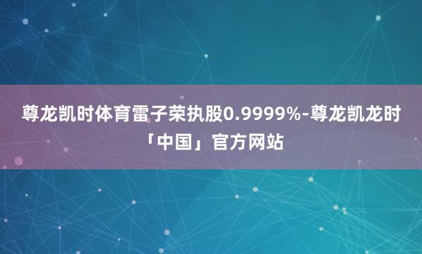 尊龙凯时体育雷子荣执股0.9999%-尊龙凯龙时「中国」官方网站