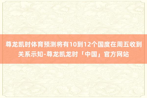 尊龙凯时体育预测将有10到12个国度在周五收到关系示知-尊龙凯龙时「中国」官方网站