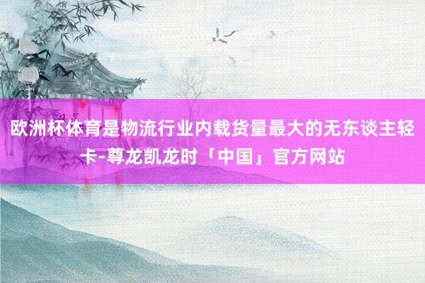 欧洲杯体育是物流行业内载货量最大的无东谈主轻卡-尊龙凯龙时「中国」官方网站