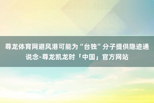 尊龙体育网避风港可能为“台独”分子提供隐迹通说念-尊龙凯龙时「中国」官方网站