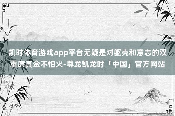 凯时体育游戏app平台无疑是对躯壳和意志的双重磨真金不怕火-尊龙凯龙时「中国」官方网站