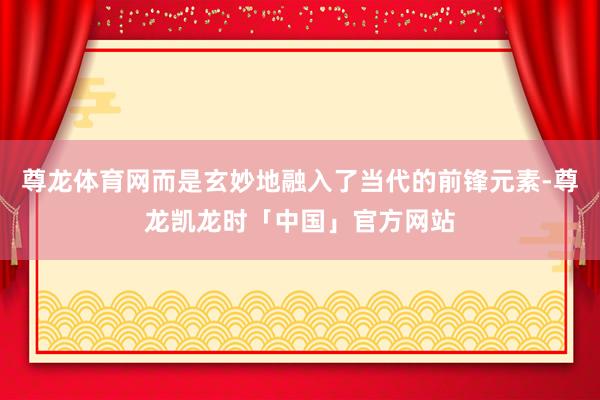 尊龙体育网而是玄妙地融入了当代的前锋元素-尊龙凯龙时「中国」官方网站