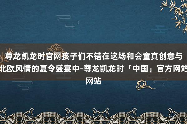 尊龙凯龙时官网孩子们不错在这场和会童真创意与北欧风情的夏令盛宴中-尊龙凯龙时「中国」官方网站