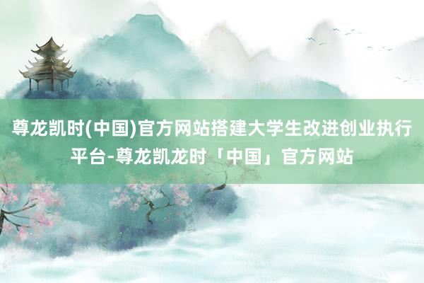 尊龙凯时(中国)官方网站搭建大学生改进创业执行平台-尊龙凯龙时「中国」官方网站