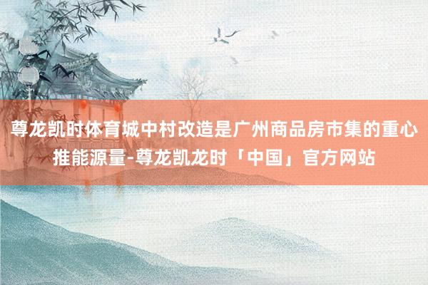 尊龙凯时体育城中村改造是广州商品房市集的重心推能源量-尊龙凯龙时「中国」官方网站
