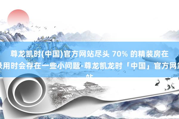 尊龙凯时(中国)官方网站尽头 70% 的精装房在录用时会存在一些小问题-尊龙凯龙时「中国」官方网站